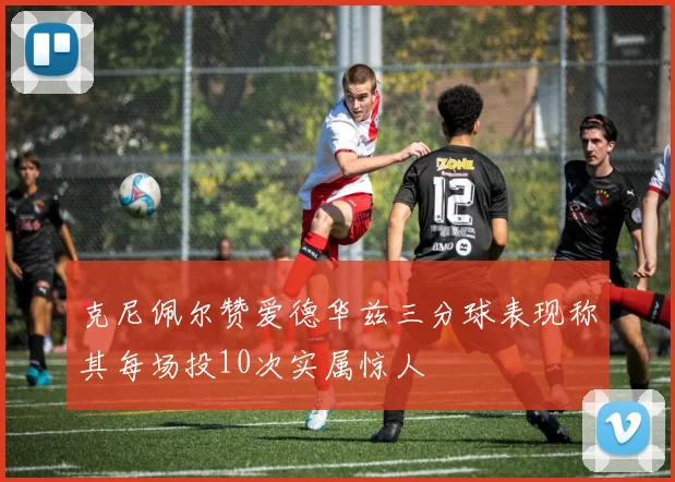 克尼佩尔赞爱德华兹三分球表现称其每场投10次实属惊人