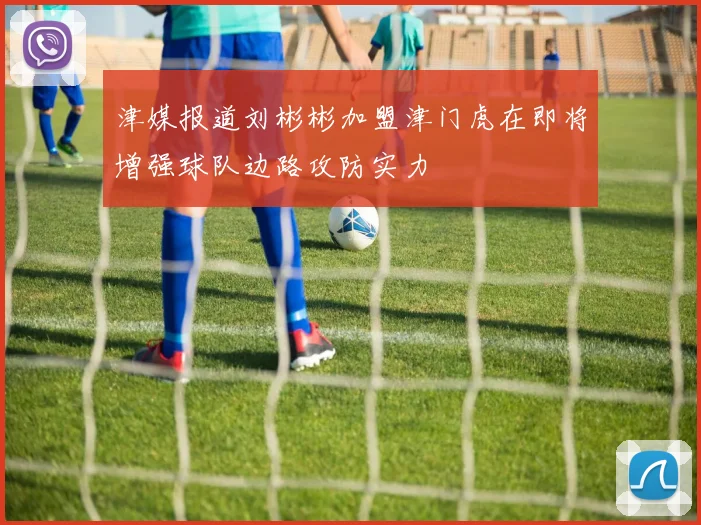 津媒报道刘彬彬加盟津门虎在即将增强球队边路攻防实力