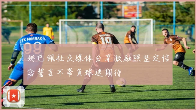 姆巴佩社交媒体分享激励照坚定信念誓言不辜负球迷期待