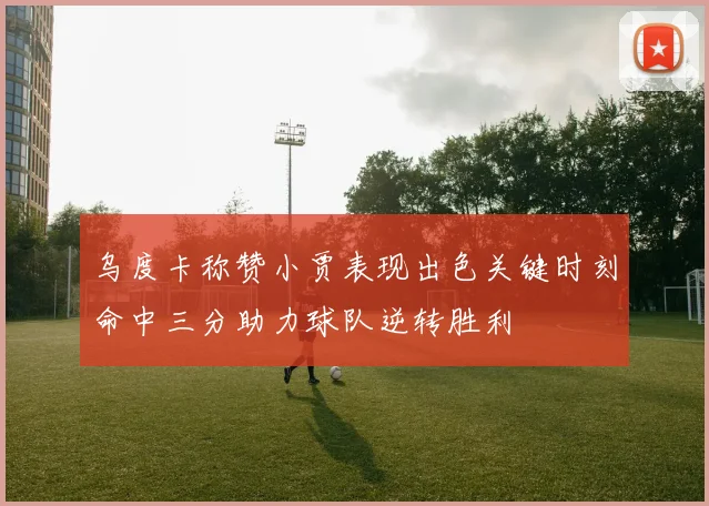乌度卡称赞小贾表现出色关键时刻命中三分助力球队逆转胜利