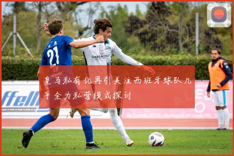 皇马私有化再引关注西班牙球队几乎全为私营模式探讨