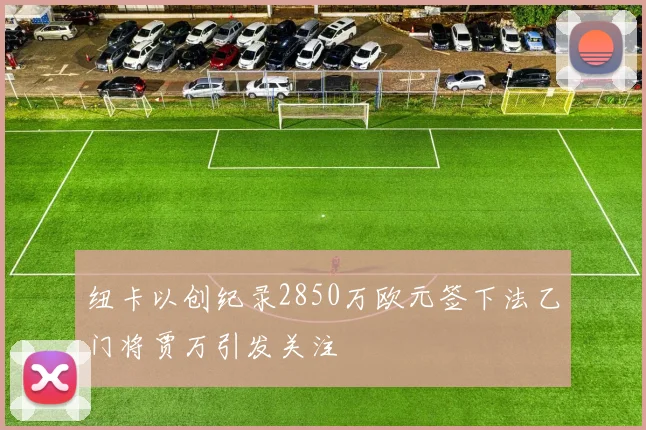 纽卡以创纪录2850万欧元签下法乙门将贾万引发关注