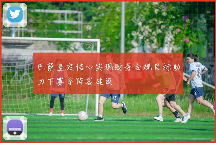 巴萨坚定信心实现财务合规目标助力下赛季阵容建设