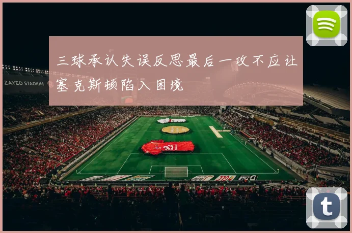 三球承认失误反思最后一攻不应让塞克斯顿陷入困境