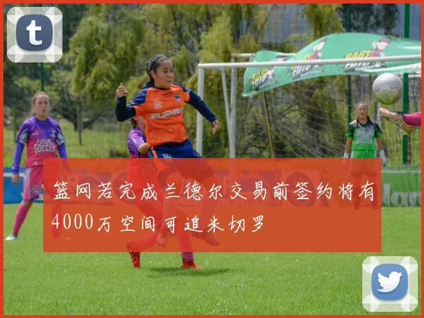 篮网若完成兰德尔交易前签约将有4000万空间可追米切罗
