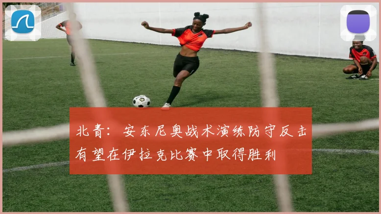 北青：安东尼奥战术演练防守反击有望在伊拉克比赛中取得胜利