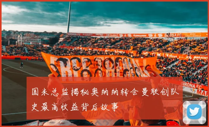 国米总监揭秘奥纳纳转会曼联创队史最高收益背后故事