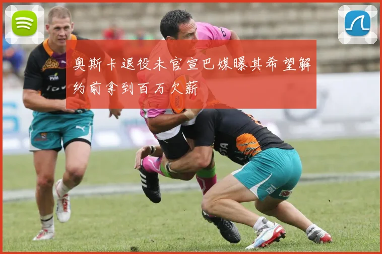 奥斯卡退役未官宣巴媒曝其希望解约前拿到百万欠薪