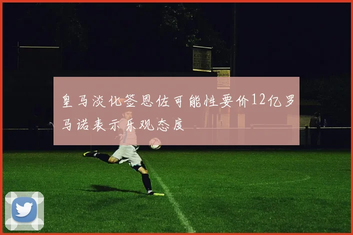 皇马淡化签恩佐可能性要价12亿罗马诺表示乐观态度