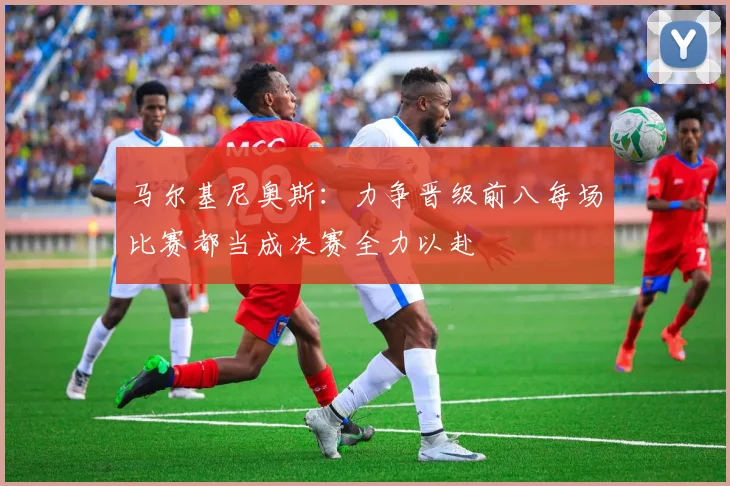 马尔基尼奥斯：力争晋级前八每场比赛都当成决赛全力以赴