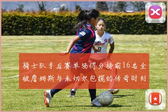骑士队季后赛单场得分榜前16名全被詹姆斯与米切尔包揽的传奇时刻