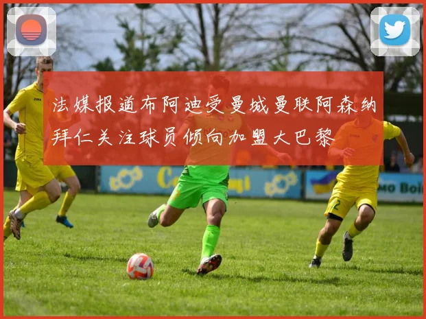 法媒报道布阿迪受曼城曼联阿森纳拜仁关注球员倾向加盟大巴黎