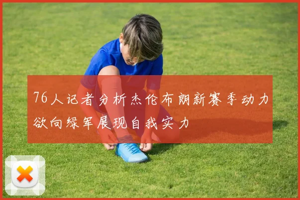 76人记者分析杰伦布朗新赛季动力欲向绿军展现自我实力
