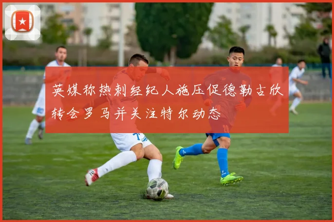 英媒称热刺经纪人施压促德勒古欣转会罗马并关注特尔动态