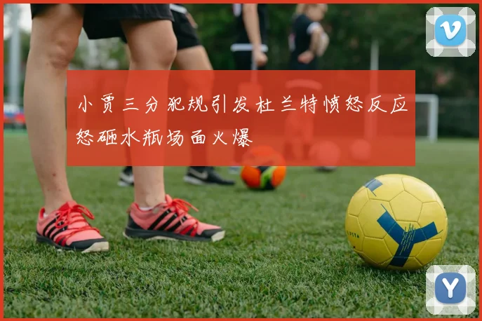 小贾三分犯规引发杜兰特愤怒反应怒砸水瓶场面火爆