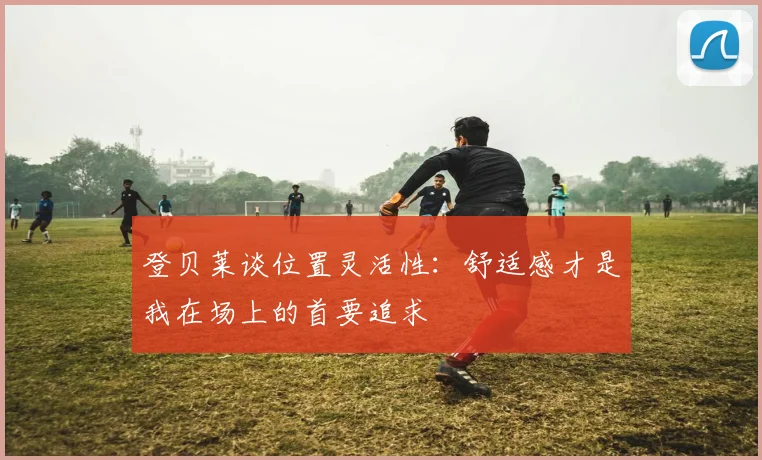 登贝莱谈位置灵活性：舒适感才是我在场上的首要追求