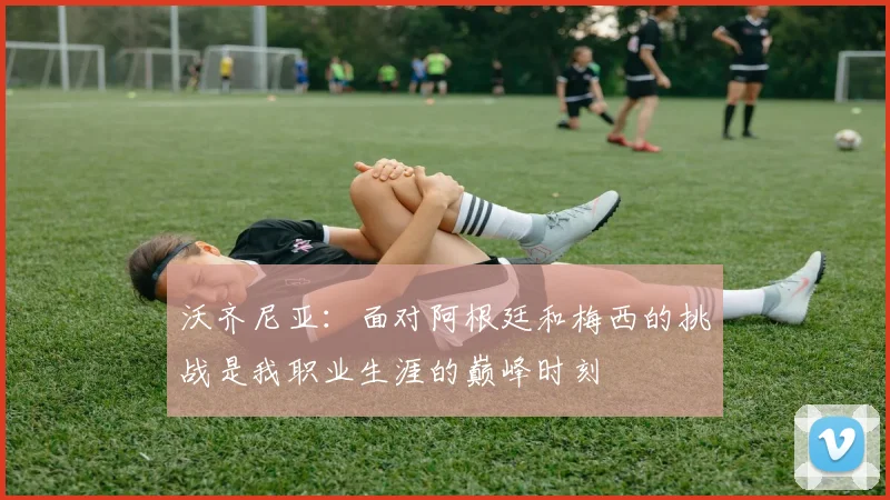 沃齐尼亚：面对阿根廷和梅西的挑战是我职业生涯的巅峰时刻