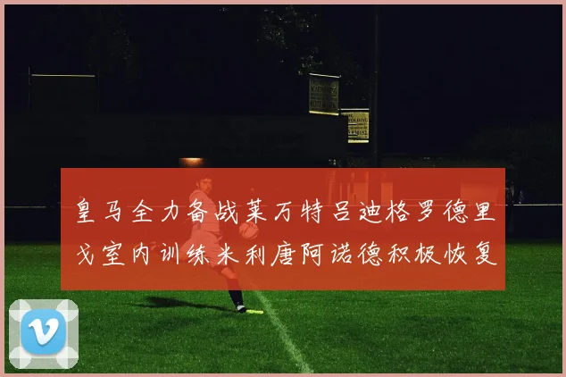 皇马全力备战莱万特吕迪格罗德里戈室内训练米利唐阿诺德积极恢复状态